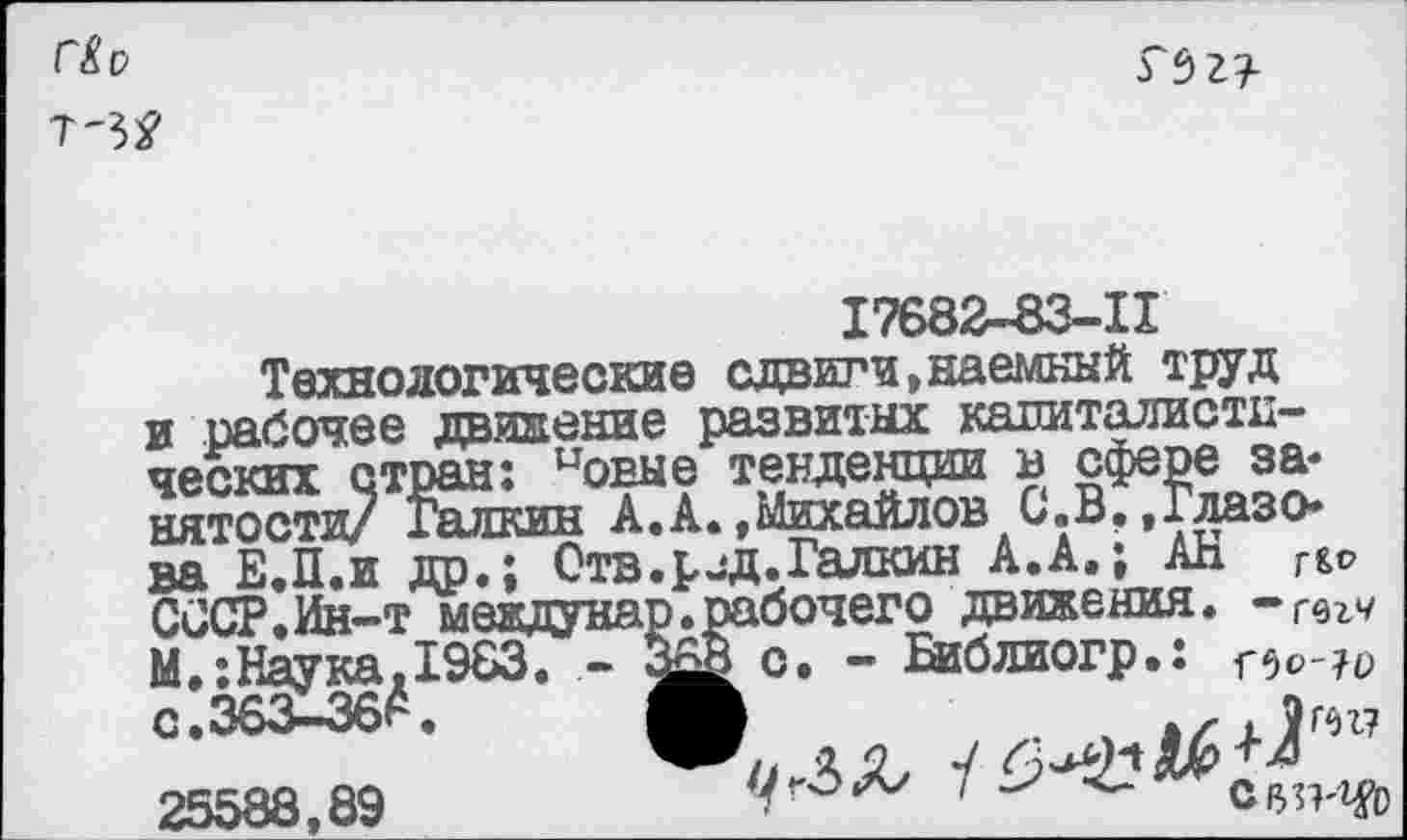 ﻿С&О
Т~М
ТЬгз-
17682-83-11
Технологические сдвиги,наемный труд
и рабочее движение развитых капиталисти-
ПЛТииЦО/ хсиииш А .А. ,4ЫАЛ.С1АА«о
ва Е.П.и др.; Отв. р^д. Галкин А.А.; АВ СССР.Ин-т междуна М.:Наука.1983. -
1 Г&о бочего движения. -Г6гч о. - Библиогр.: